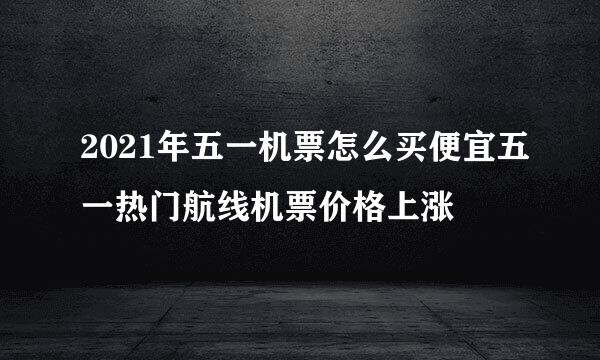 2021年五一机票怎么买便宜五一热门航线机票价格上涨