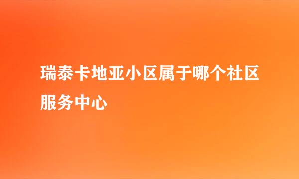 瑞泰卡地亚小区属于哪个社区服务中心