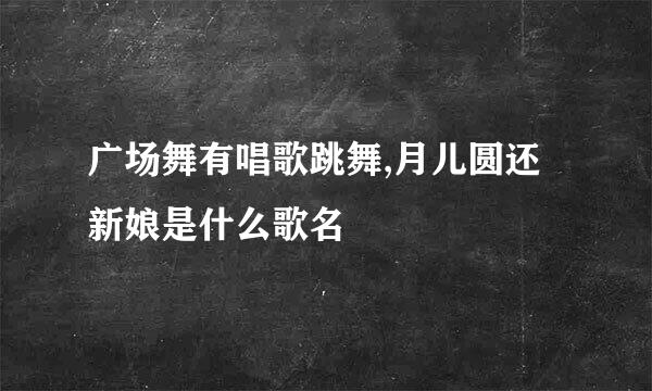 广场舞有唱歌跳舞,月儿圆还新娘是什么歌名