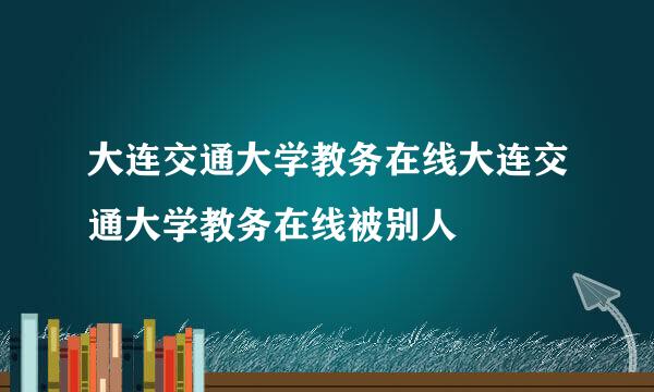 大连交通大学教务在线大连交通大学教务在线被别人