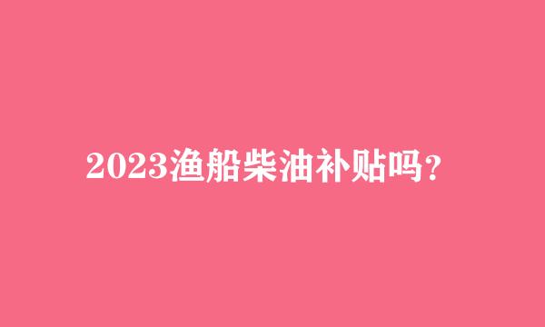 2023渔船柴油补贴吗？