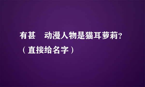 有甚麼动漫人物是猫耳萝莉？（直接给名字）