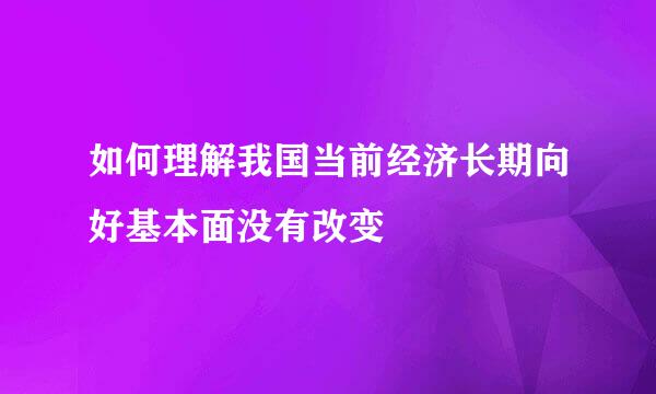 如何理解我国当前经济长期向好基本面没有改变