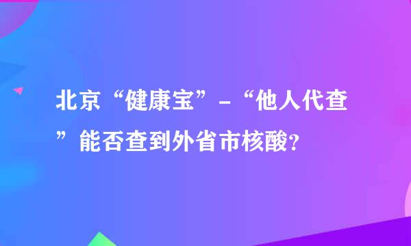 北京“健康宝”-“他人代查”能否查到外省市核酸？