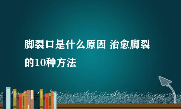 脚裂口是什么原因 治愈脚裂的10种方法