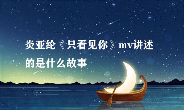 炎亚纶《只看见你》mv讲述的是什么故事