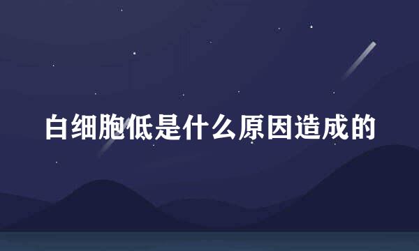 白细胞低是什么原因造成的