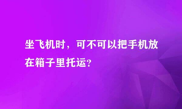 坐飞机时，可不可以把手机放在箱子里托运？