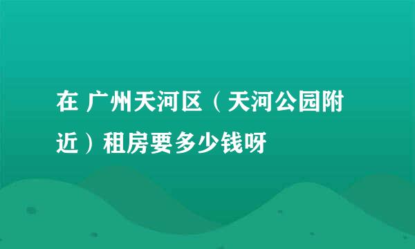 在 广州天河区（天河公园附近）租房要多少钱呀