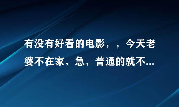 有没有好看的电影，，今天老婆不在家，急，普通的就不要了，各位大大们懂我的意思啦。哈哈，跪求！！