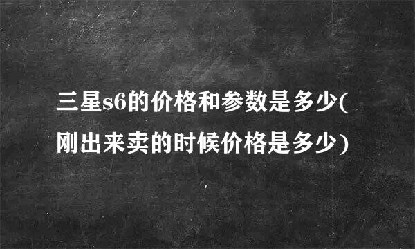 三星s6的价格和参数是多少(刚出来卖的时候价格是多少)