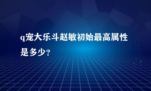 q宠大乐斗赵敏初始最高属性是多少？