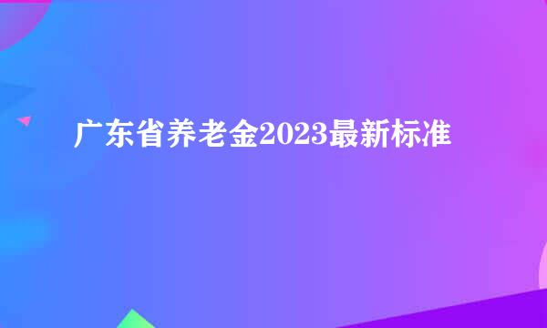 广东省养老金2023最新标准