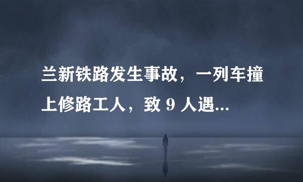 兰新铁路发生事故，一列车撞上修路工人，致 9 人遇难，是什么原因导致的？