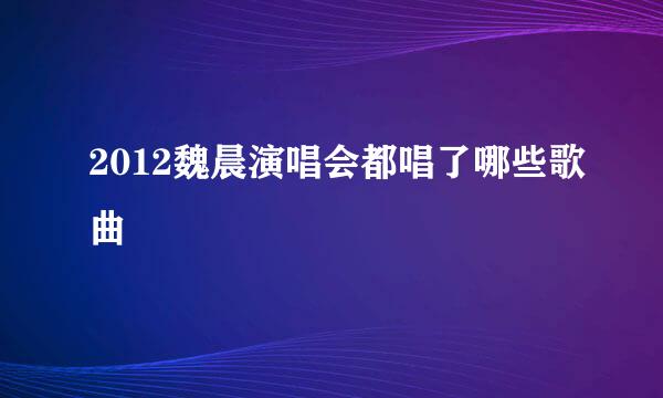 2012魏晨演唱会都唱了哪些歌曲