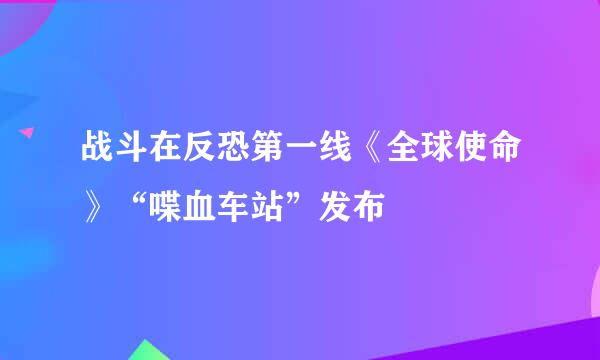 战斗在反恐第一线《全球使命》“喋血车站”发布