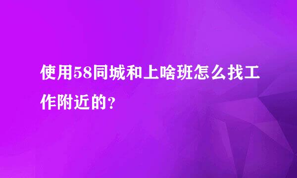 使用58同城和上啥班怎么找工作附近的？