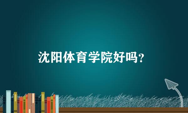 沈阳体育学院好吗？