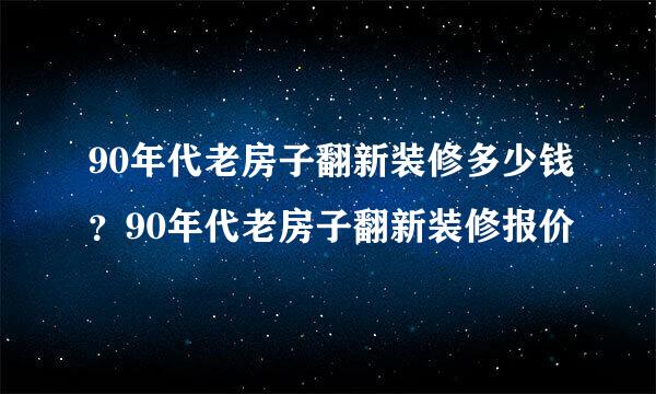 90年代老房子翻新装修多少钱？90年代老房子翻新装修报价