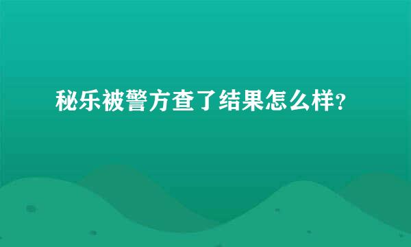 秘乐被警方查了结果怎么样？