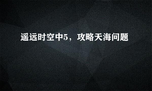 遥远时空中5，攻略天海问题