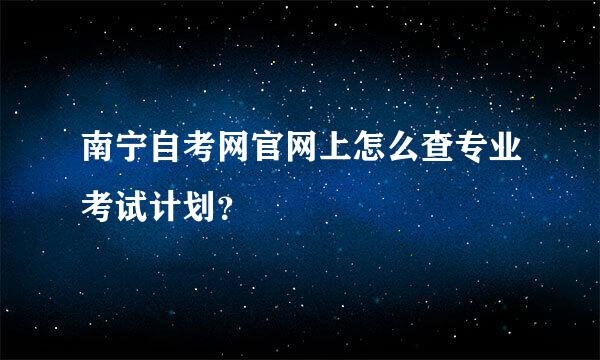 南宁自考网官网上怎么查专业考试计划？