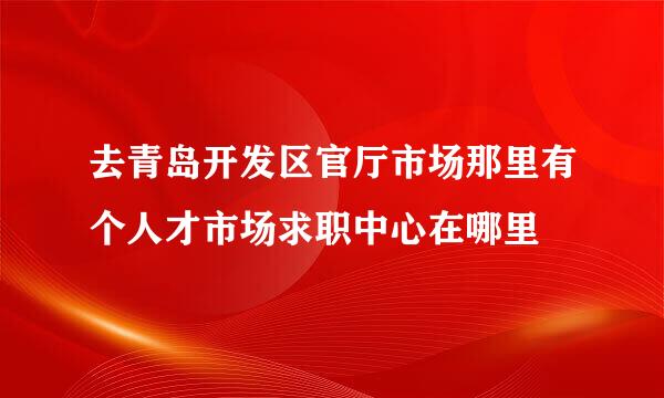 去青岛开发区官厅市场那里有个人才市场求职中心在哪里