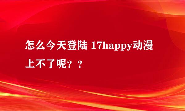 怎么今天登陆 17happy动漫 上不了呢？？