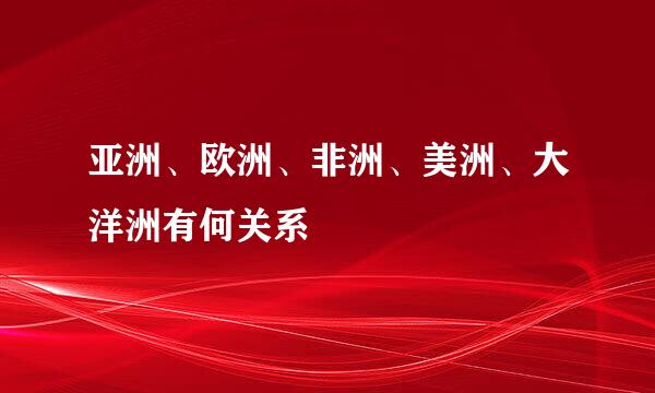 亚洲、欧洲、非洲、美洲、大洋洲有何关系