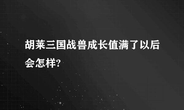 胡莱三国战兽成长值满了以后会怎样?