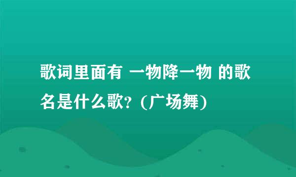 歌词里面有 一物降一物 的歌名是什么歌？(广场舞)