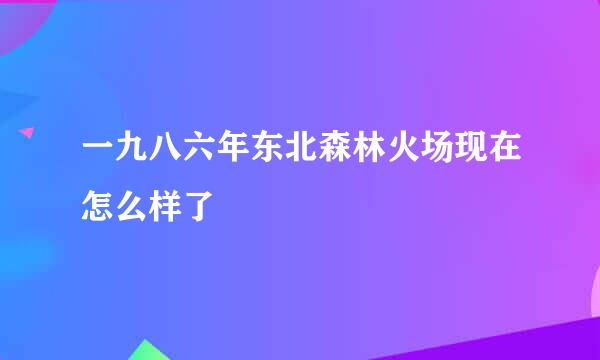 一九八六年东北森林火场现在怎么样了