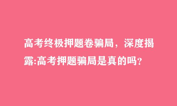 高考终极押题卷骗局，深度揭露:高考押题骗局是真的吗？