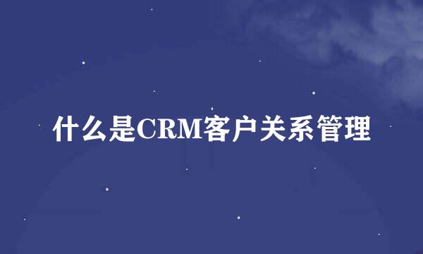 什么是CRM客户关系管理