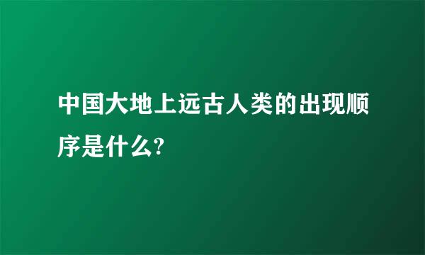 中国大地上远古人类的出现顺序是什么?