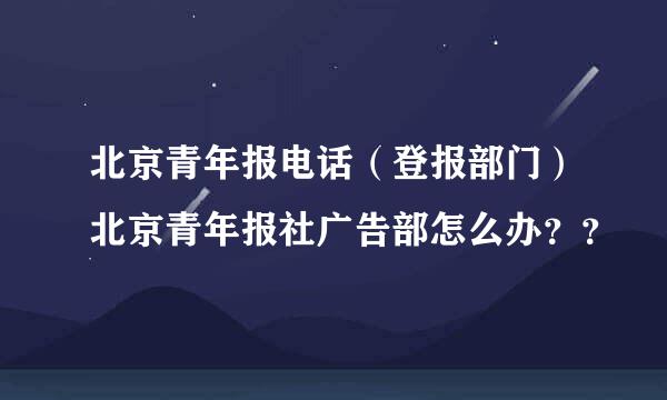 北京青年报电话（登报部门）北京青年报社广告部怎么办？？