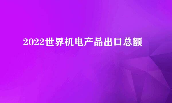 2022世界机电产品出口总额