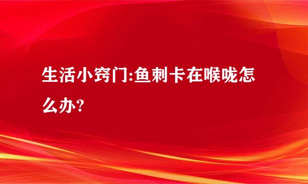 生活小窍门:鱼刺卡在喉咙怎么办?