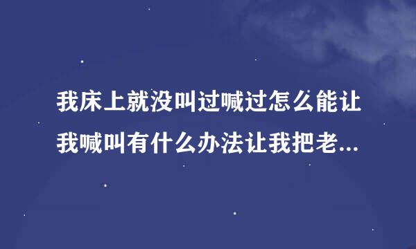 我床上就没叫过喊过怎么能让我喊叫有什么办法让我把老公吸引住他老说