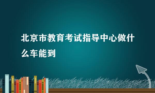 北京市教育考试指导中心做什么车能到