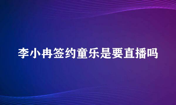 李小冉签约童乐是要直播吗