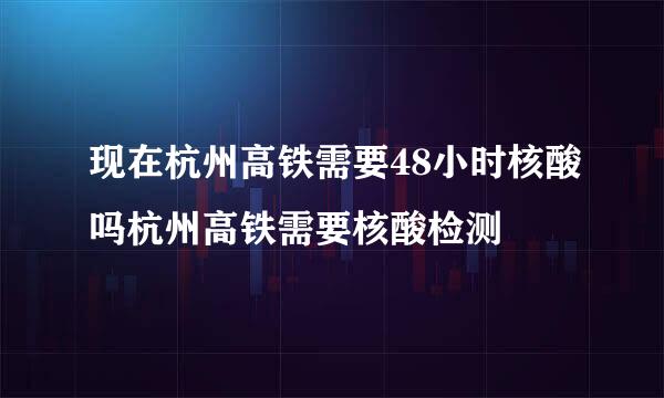 现在杭州高铁需要48小时核酸吗杭州高铁需要核酸检测