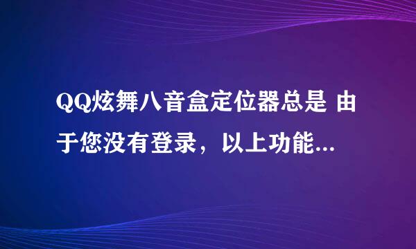 QQ炫舞八音盒定位器总是 由于您没有登录，以上功能您将无法使用