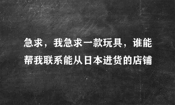 急求，我急求一款玩具，谁能帮我联系能从日本进货的店铺