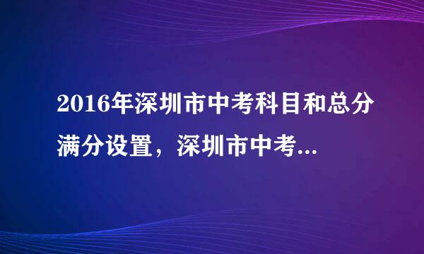 2016年深圳市中考科目和总分满分设置，深圳市中考总分多少分