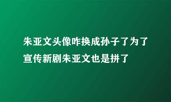 朱亚文头像咋换成孙子了为了宣传新剧朱亚文也是拼了