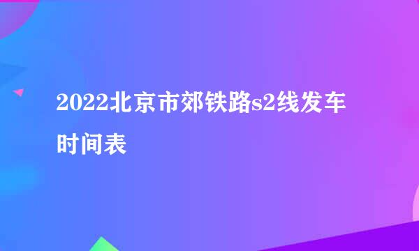 2022北京市郊铁路s2线发车时间表