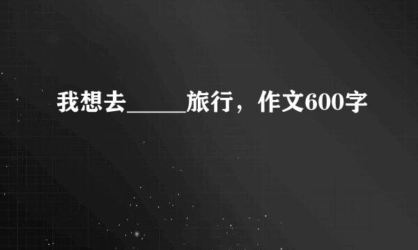 我想去_____旅行，作文600字