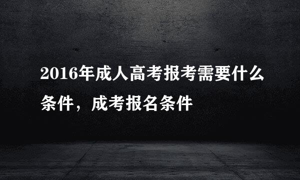 2016年成人高考报考需要什么条件，成考报名条件