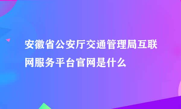 安徽省公安厅交通管理局互联网服务平台官网是什么